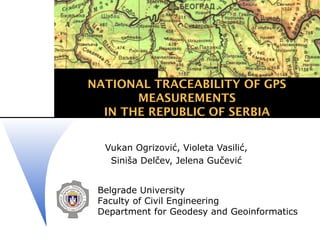 NATIONAL TRACEABILITY OF GPS
       MEASUREMENTS
  IN THE REPUBLIC OF SERBIA


  Vukan Ogrizović, Violeta Vasilić,
   Siniša Delčev, Jelena Gučević


 Belgrade University
 Faculty of Civil Engineering
 Department for Geodesy and Geoinformatics
 