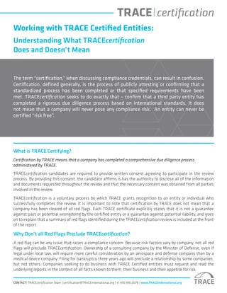 Working with TRACE Certified Entities:
Understanding What TRACEcertification
Does and Doesn’t Mean
The term “certification,” when discussing compliance credentials, can result in confusion.
Certification, defined generally, is the process of publicly attesting or confirming that a
standardized process has been completed or that specified requirements have been
met. TRACEcertification seeks to do exactly that – confirm that a third party entity has
completed a rigorous due diligence process based on international standards. It does
not mean that a company will never pose any compliance risk. An entity can never be
certified “risk free”.
What is TRACE Certifying?
Certification by TRACE means that a company has completed a comprehensive due diligence process
administered by TRACE.
TRACEcertification candidates are required to provide written consent agreeing to participate in the review
process. By providing this consent, the candidate affirms is has the authority to disclose all of the information
and documents requested throughout the review and that the necessary consent was obtained from all parties
involved in the review.
TRACEcertification is a voluntary process by which TRACE grants recognition to an entity or individual who
successfully completes the review. It is important to note that certification by TRACE does not mean that a
company has been cleared of all red flags. Each TRACE certificate explicitly states that it is not a guarantee
against past or potential wrongdoing by the certified entity or a guarantee against potential liability, and goes
on to explain that a summary of red flags identified during the TRACEcertification review is included at the front
of the report.
CONTACT: TRACEcertification Team | certification@TRACEinternational.org | +1 410.990.0076 | www.TRACEinternational.org
Why Don’t all Red Flags Preclude TRACEcertification?
A red flag can be any issue that raises a compliance concern. Because risk factors vary by company, not all red
flags will preclude TRACEcertification. Ownership of a consulting company by the Minister of Defense, even if
legal under local law, will require more careful consideration by an aerospace and defense company than by a
medical device company. Filing for bankruptcy three years ago will preclude a relationship by some companies,
but not others. Companies seeking to do business with TRACE Certified entities must request and read the
underlying reports in the context of all facts known to them, their business and their appetite for risk.
 