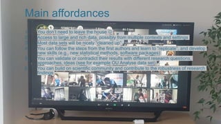 Main affordances
1. You don’t need to leave the house 
2. Access to large and rich data, possibly from multiple contexts and settings
3. Most data sets will be nicely “cleaned up”
4. You can follow the steps from the first authors and learn to “replicate”, and develop
new skills (e.g., new statistical methods, software packages)
5. You can validate or contradict their results with different research questions,
approaches, ideas (see for example OU Analyse data set)
6. You can build on scientific community and contribute to the robustness of research
findings
 
