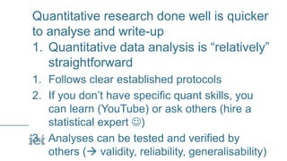 Quantitative research done well is quicker
to analyse and write-up
1. Quantitative data analysis is “relatively”
straightforward
1. Follows clear established protocols
2. If you don’t have specific quant skills, you
can learn (YouTube) or ask others (hire a
statistical expert )
3. Analyses can be tested and verified by
others ( validity, reliability, generalisability)
 