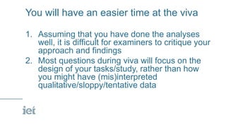You will have an easier time at the viva
1. Assuming that you have done the analyses
well, it is difficult for examiners to critique your
approach and findings
2. Most questions during viva will focus on the
design of your tasks/study, rather than how
you might have (mis)interpreted
qualitative/sloppy/tentative data
 