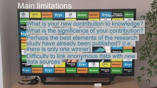 Main limitations
1. What is your new contribution to knowledge?
2. What is the significance of your contribution?
3. Perhaps the best elements of the research
study have already been published? (i.e.,
there is only one winner)
4. Difficulty to link anonymous data with new
data sources
 
