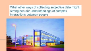 What other ways of collecting subjective data might
strengthen our understandings of complex
interactions between people
 