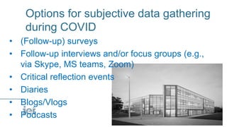 Options for subjective data gathering
during COVID
• (Follow-up) surveys
• Follow-up interviews and/or focus groups (e.g.,
via Skype, MS teams, Zoom)
• Critical reflection events
• Diaries
• Blogs/Vlogs
• Podcasts
 