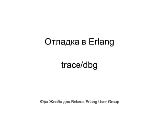 Отладка в Erlang 
trace/dbg 
Юра Жлоба для Belarus Erlang User Group 
 