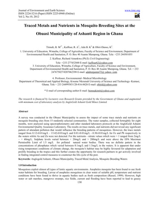 Journal of Environment and Earth Science                                                                www.iiste.org
ISSN 2224-3216 (Paper) ISSN 2225-0948 (Online)
Vol 2, No.10, 2012


     Traced Metals and Nutrients in Mosquito Breeding Sites at the
                 Obuasi Municipality of Ashanti Region in Ghana


                           Tiimub, B. M1*., Kuffour, R. A2., Adu B. K3 & Obiri-Danso, K2.
 1. University of Education, Winneba, College of‘Agriculture, Faculty of Science and Environment, Department of
       Environmental Health and Sanitation, P. O. Box 40 Asante Mampong, Ghana. Tele: +233 244501055
                              2. Kuffour, Richard Amankwa (Ph.D, Civil Engineering)
                                   Tele: +233 277432848 E-mail: kuffour62@yahoo.com
             3. University of Education, Winneba, College of‘Agriculture, Faculty of Science and Environment,
           Department of Environmental Health and Sanitation, P. O. Box 40 Asante Mampong, Ghana. Tel. + 233
                               247675027/0207062398 E-mail: adubenjamin72@ yahoo. com

                              4. Professor, Environmental- Medical Microbiology
Department of Theoretical and Applied Biology, Kwame Nkrumah University of Science and Technology- Kumasi,
                    Ghana. Tele + 233 244995831/20-816-8426 E-mail: obirid@yahoo.com

                         * E-mail of corresponding author:E-mail: benmakimit@yahoo.com


The research is financed by Lecturers own Research Grants provided by the Government of Ghana and augmented
with minimum cost of laboratory analysis by AngloGold Ashanti Gold Mines Limited.


Abstract

A survey was conducted in the Obuasi Municipality to assess the impact of some trace metals and nutrients on
mosquito breeding sites from 15 randomly selected communities. The water samples, collected fortnightly for eight
months, were analyzed using spectrophotometry and other standard laboratory protocols at the AngloGold Ashanti
Environmental Quality Assurance Laboratory. The results on trace metals, and nutrients did not reveal any significant
pattern of attendant pollution that would influence the breeding patterns of mosquitoes. However, the trace metals
ranged from 0.12±0.01mg/L - 13.42±0.01mg/L and 0.01±0.01mg/L - 0.30±0.01mg/L for Fe and Pb respectively in
the waters whilst As and Zn were not detected. For the nutrients - nitrate values which were > 1 ranged from 2mg/L
– > 40mg/L. Sulphate levels varied between < 20mg/L and > 200mg/L and were above the EPA Maximun
Permissible Limit of 1.5 mg/L for polluted natural water bodies. There was no definite pattern in the
concentrations of phosphates which varied between 0.1mg/L and 1.5mg/L in the waters. It is apparent that under
rising temperature conditions of climate change, the mosquito’s habitat may be highly favoured for adaptation and
prolific breeding in the tropics and this further creates the opportunity for research partners to get actively involved
in finding integrated control measures to counteract the life cycle of the pest.
Keywords: Anglogold Ashanti, Obuasi Municipality, Traced Metal Analysis, Mosquito Breeding Waters

1.0 Introduction
Mosquitoes exploit almost all types of lentic aquatic environments. Anopheles mosquito has been found to use fresh
water habitats for breeding. Larvae of anopheles mosquitoes in clear water of suitable pH, temperature and nutrient
conditions have been found to thrive in aquatic bodies such as fresh composition (Russel, 1999). However, high
water or salt marshes, mangrove swamps, rice fields, current and flooding have been reported to lead to grassy
                                                         130
 