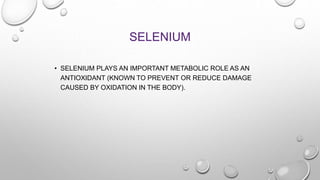 SELENIUM
• SELENIUM PLAYS AN IMPORTANT METABOLIC ROLE AS AN
ANTIOXIDANT (KNOWN TO PREVENT OR REDUCE DAMAGE
CAUSED BY OXIDATION IN THE BODY).
 
