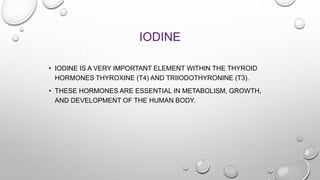 IODINE
• IODINE IS A VERY IMPORTANT ELEMENT WITHIN THE THYROID
HORMONES THYROXINE (T4) AND TRIIODOTHYRONINE (T3).
• THESE HORMONES ARE ESSENTIAL IN METABOLISM, GROWTH,
AND DEVELOPMENT OF THE HUMAN BODY.
 