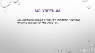 MOLYBDENUM
• MOLYBDENUM IS REQUIRED FOR A FEW ENZYMATIC FUNCTIONS
INVOLVED IN DIGESTION AND EXCRETION.
 