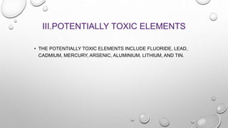 III.POTENTIALLY TOXIC ELEMENTS
• THE POTENTIALLY TOXIC ELEMENTS INCLUDE FLUORIDE, LEAD,
CADMIUM, MERCURY, ARSENIC, ALUMINIUM, LITHIUM, AND TIN.
 