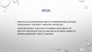 IRON
• IRON PLAYS AN IMPORTANT ROLE IN TRANSPORTING OXYGEN
THROUGHOUT THE BODY THROUGH THE BLOOD.
• IRON DEFICIENCY CAN LEAD TO ANEMIA (DEFICIENCY OF
HEALTHY RED BLOOD CELLS) AND HAS ALSO BEEN LINKED TO
UPPER ALIMENTARY TRACT CANCERS.
 