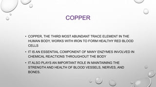 COPPER
• COPPER, THE THIRD MOST ABUNDANT TRACE ELEMENT IN THE
HUMAN BODY, WORKS WITH IRON TO FORM HEALTHY RED BLOOD
CELLS
• IT IS AN ESSENTIAL COMPONENT OF MANY ENZYMES INVOLVED IN
CHEMICAL REACTIONS THROUGHOUT THE BODY
• IT ALSO PLAYS AN IMPORTANT ROLE IN MAINTAINING THE
STRENGTH AND HEALTH OF BLOOD VESSELS, NERVES, AND
BONES.
 