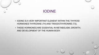 IODINE
• IODINE IS A VERY IMPORTANT ELEMENT WITHIN THE THYROID
HORMONES THYROXINE (T4) AND TRIIODOTHYRONINE (T3).
• THESE ...