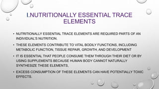 I.NUTRITIONALLY ESSENTIAL TRACE
ELEMENTS
• NUTRITIONALLY ESSENTIAL TRACE ELEMENTS ARE REQUIRED PARTS OF AN
INDIVIDUAL’S NU...
