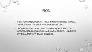 IRON
• IRON PLAYS AN IMPORTANT ROLE IN TRANSPORTING OXYGEN
THROUGHOUT THE BODY THROUGH THE BLOOD.
• IRON DEFICIENCY CAN LE...