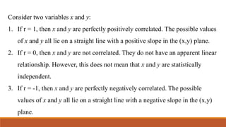 Consider two variables x and y:
1. If r = 1, then x and y are perfectly positively correlated. The possible values
of x and y all lie on a straight line with a positive slope in the (x,y) plane.
2. If r = 0, then x and y are not correlated. They do not have an apparent linear
relationship. However, this does not mean that x and y are statistically
independent.
3. If r = -1, then x and y are perfectly negatively correlated. The possible
values of x and y all lie on a straight line with a negative slope in the (x,y)
plane.
 