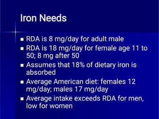 Iron Needs





RDA is 8 mg/day for adult male
RDA is 18 mg/day for female age 11 to
50; 8 mg after 50
Assumes that 18% of dietary iron is
absorbed
Average American diet: females 12
mg/day; males 17 mg/day
Average intake exceeds RDA for men,
low for women
 