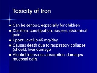 Toxicity of Iron





Can be serious, especially for children
Diarrhea, constipation, nausea, abdominal
pain
Upper Level is 45 mg/day
Causes death due to respiratory collapse
(shock); liver damage
Alcohol increases absorption, damages
mucosal cells
 