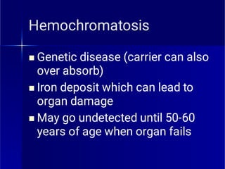 Hemochromatosis



Genetic disease (carrier can also
over absorb)
Iron deposit which can lead to
organ damage
May go undetected until 50-60
years of age when organ fails
 