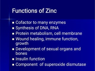 Functions of Zinc







Cofactor to many enzymes
Synthesis of DNA, RNA
Protein metabolism, cell membrane
Wound healing, immune function,
growth
Development of sexual organs and
bones
Insulin function
Component of superoxide dismutase
 