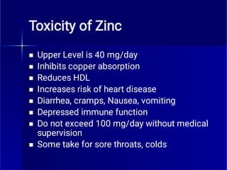 Toxicity of Zinc








Upper Level is 40 mg/day
Inhibits copper absorption
Reduces HDL
Increases risk of heart disease
Diarrhea, cramps, Nausea, vomiting
Depressed immune function
Do not exceed 100 mg/day without medical
supervision
Some take for sore throats, colds
 
