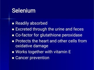 Selenium






Readily absorbed
Excreted through the urine and feces
Co-factor for glutathione peroxidase
Protects the heart and other cells from
oxidative damage
Works together with vitamin E
Cancer prevention
 