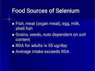 Food Sources of Selenium




Fish, meat (organ meat), egg, milk,
shell ﬁsh
Grains, seeds, nuts dependent on soil
content
RDA for adults is 55 ug/day
Average intake exceeds RDA
 