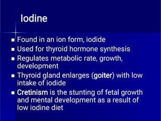 Iodine





Found in an ion form, iodide
Used for thyroid hormone synthesis
Regulates metabolic rate, growth,
development
Thyroid gland enlarges (goiter) with low
intake of iodide
Cretinism is the stunting of fetal growth
and mental development as a result of
low iodine diet
 