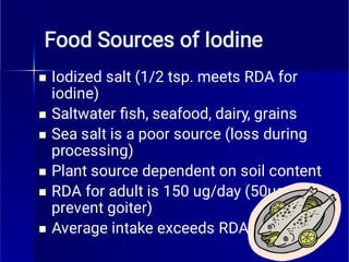 Food Sources of Iodine






Iodized salt (1/2 tsp. meets RDA for
iodine)
Saltwater ﬁsh, seafood, dairy, grains
Sea salt is a poor source (loss during
processing)
Plant source dependent on soil content
RDA for adult is 150 ug/day (50ug to
prevent goiter)
Average intake exceeds RDA
 