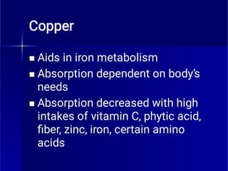 Copper



Aids in iron metabolism
Absorption dependent on body’s
needs
Absorption decreased with high
intakes of vitamin C, phytic acid,
ﬁber, zinc, iron, certain amino
acids
 