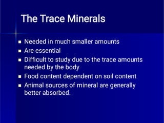 The Trace Minerals





Needed in much smaller amounts
Are essential
Difﬁcult to study due to the trace amounts
needed by the body
Food content dependent on soil content
Animal sources of mineral are generally
better absorbed.
 