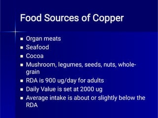 Food Sources of Copper







Organ meats
Seafood
Cocoa
Mushroom, legumes, seeds, nuts, whole-
grain
RDA is 900 ug/day for adults
Daily Value is set at 2000 ug
Average intake is about or slightly below the
RDA
 