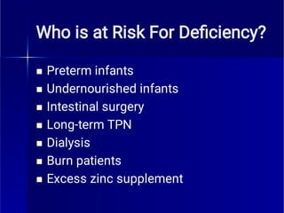 Who is at Risk For Deﬁciency?







Preterm infants
Undernourished infants
Intestinal surgery
Long-term TPN
Dialysis
Burn patients
Excess zinc supplement
 