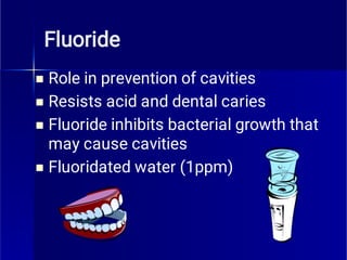 Fluoride




Role in prevention of cavities
Resists acid and dental caries
Fluoride inhibits bacterial growth that
may cause cavities
Fluoridated water (1ppm)
 