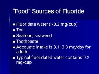 “Food” Sources of Fluoride






Fluoridate water (~0.2 mg/cup)
Tea
Seafood, seaweed
Toothpaste
Adequate intake is 3.1 -3.8 mg/day for
adults
Typical ﬂuoridated water contains 0.2
mg/cup
 
