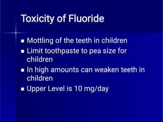 Toxicity of Fluoride




Mottling of the teeth in children
Limit toothpaste to pea size for
children
In high amounts can weaken teeth in
children
Upper Level is 10 mg/day
 