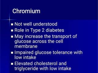 Chromium





Not well understood
Role in Type 2 diabetes
May increase the transport of
glucose across the cell
membrane
Impaired glucose tolerance with
low intake
Elevated cholesterol and
triglyceride with low intake
 