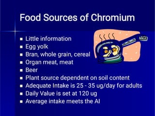 Food Sources of Chromium









Little information
Egg yolk
Bran, whole grain, cereal
Organ meat, meat
Beer
Plant source dependent on soil content
Adequate Intake is 25 - 35 ug/day for adults
Daily Value is set at 120 ug
Average intake meets the AI
 