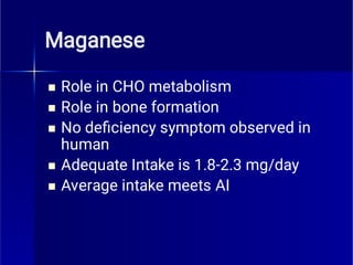 Maganese





Role in CHO metabolism
Role in bone formation
No deﬁciency symptom observed in
human
Adequate Intake is 1.8-2.3 mg/day
Average intake meets AI
 
