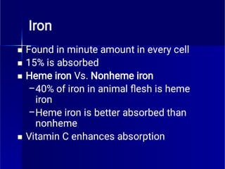 Iron



–
–

Found in minute amount in every cell
15% is absorbed
Heme iron Vs. Nonheme iron
40% of iron in animal ﬂesh is heme
iron
Heme iron is better absorbed than
nonheme
Vitamin C enhances absorption
 