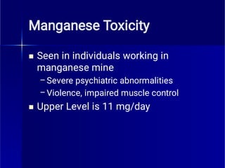 Manganese Toxicity

–
–

Seen in individuals working in
manganese mine
Severe psychiatric abnormalities
Violence, impaired muscle control
Upper Level is 11 mg/day
 