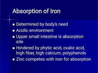 Absorption of Iron





Determined by body’s need
Acidic environment
Upper small intestine is absorption
site
Hindered by phytic acid, oxalic acid,
high ﬁber, high calcium, polyphenols
Zinc competes with iron for absorption
 
