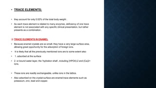 • TRACE ELEMENTS:
• they account for only 0.02% of the total body weight .
• As each trace element is related to many enzymes ,deficiency of one trace
element is not associated with any specific clinical presentation, but rather
presents as a combination .
 TRACE ELEMENTS IN ENAMEL
• Because enamel crystals are so small, they have a very large surface area,
allowing great opportunity for the adsorption of foreign ions.
• It is likely that all the previously mentioned ions are to some extent also
• 1. adsorbed at the surface
• 2. or bound water layer, the ‘hydration shell’, including (HPO4)-2 and (Ca)2+
ions.
• These ions are readily exchangeable, unlike ions in the lattice.
• Also adsorbed on the crystal surface are enamel trace elements such as
potassium, zinc, lead and copper.
 