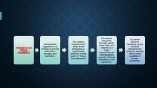 HEMOSTAT OF
TRACE
ELEMENTS
Homeostatic
regulation is a
process involving
absorption,
storage, and
excretion.
The relative
importance of
these three
processes is
significantly
different among
each of these
trace elements.
Excretions
occurring
through sweat,
urine, bile, and
breathe is a
major
mechanism for
controlling the
quantity of these
elements in any
organisms .
To prevent
adverse
reactions, some
of these
elements are
stored in inactive
forms when
available in
excess
quantities.
 