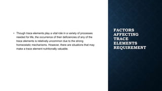 FACTORS
AFFECTING
TRACE
ELEMENTS
REQUIREMENT
• Though trace elements play a vital role in a variety of processes
needed for life, the occurrence of their deficiencies of any of the
trace elements is relatively uncommon due to the strong
homeostatic mechanisms. However, there are situations that may
make a trace element nutritionally valuable.
 
