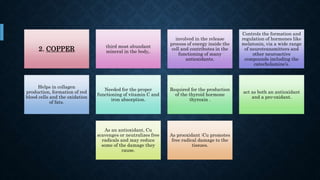 2. COPPER third most abundant
mineral in the body,.
involved in the release
process of energy inside the
cell and contributes in the
functioning of many
antioxidants.
Controls the formation and
regulation of hormones like
melatonin, via a wide range
of neurotransmitters and
other neuroactive
compounds including the
catecholamine’s.
Helps in collagen
production, formation of red
blood cells and the oxidation
of fats.
Needed for the proper
functioning of vitamin C and
iron absorption.
Required for the production
of the thyroid hormone
thyroxin .
act as both an antioxidant
and a pro-oxidant.
As an antioxidant, Cu
scavenges or neutralizes free
radicals and may reduce
some of the damage they
cause.
As prooxidant :Cu promotes
free radical damage to the
tissues.
 