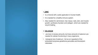 3. ZINC
• Is a mineral with a wide application in human health.
• It is needed for a healthy immune system.
• Also needed for cell division, hair, tissue, nails, skin, and muscle
growth, synthesis of protein and collagen- which are needed for
wound healing
4. SELENIUM
• are toxic in excess amounts, but trace amounts of selenium are
needed for cellular functioning in many organisms.
• biological role of selenium : Act as an ingredient of the
antioxidant enzymes glutathione peroxides and thioredoxin
reductase.
 