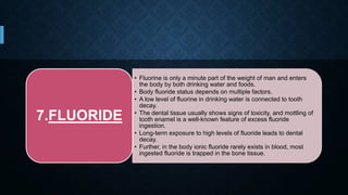 • Fluorine is only a minute part of the weight of man and enters
the body by both drinking water and foods.
• Body fluoride status depends on multiple factors.
• A low level of fluorine in drinking water is connected to tooth
decay.
• The dental tissue usually shows signs of toxicity, and mottling of
tooth enamel is a well-known feature of excess fluoride
ingestion.
• Long-term exposure to high levels of fluoride leads to dental
decay.
• Further, in the body ionic fluoride rarely exists in blood, most
ingested fluoride is trapped in the bone tissue.
7.FLUORIDE
 