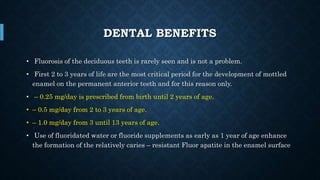 DENTAL BENEFITS
• Fluorosis of the deciduous teeth is rarely seen and is not a problem.
• First 2 to 3 years of life are the most critical period for the development of mottled
enamel on the permanent anterior teeth and for this reason only.
• – 0.25 mg/day is prescribed from birth until 2 years of age.
• – 0.5 mg/day from 2 to 3 years of age.
• – 1.0 mg/day from 3 until 13 years of age.
• Use of fluoridated water or fluoride supplements as early as 1 year of age enhance
the formation of the relatively caries – resistant Fluor apatite in the enamel surface
 