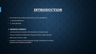 INTRODUCTION
• The human body contains elements that can be classified as
• 1. Abundant elements
• 2. Trace elements
 ABUNDANT ELEMENTS
• are those that are involved in the formation of covalent bonds.
• They are important constituents of tissues and semi-major elements.
• often exist in the ionic state.
• involved in functions of the living body through maintenance of osmotic
pressure and membrane potentials.
 